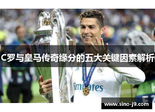 C罗与皇马传奇缘分的五大关键因素解析 C罗与皇马传奇缘分的五大关键因素解析