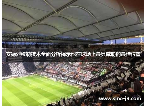 安德烈穆勒技术全面分析揭示他在球场上最具威胁的最佳位置