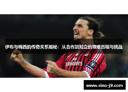 伊布与梅西的传奇关系揭秘：从合作到对立的艰难历程与挑战