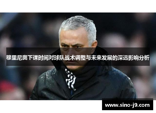 穆里尼奥下课时间对球队战术调整与未来发展的深远影响分析 穆里尼奥下课时间对球队战术调整与未来发展的深远影响分析