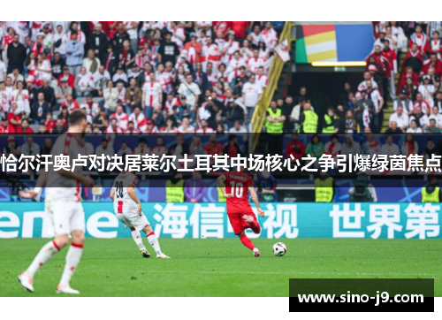 恰尔汗奥卢对决居莱尔土耳其中场核心之争引爆绿茵焦点 恰尔汗奥卢对决居莱尔土耳其中场核心之争引爆绿茵焦点