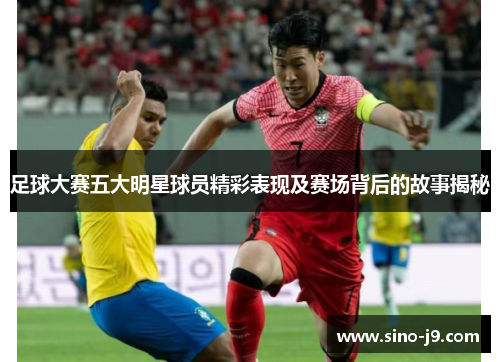 足球大赛五大明星球员精彩表现及赛场背后的故事揭秘 足球大赛五大明星球员精彩表现及赛场背后的故事揭秘