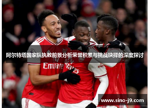 阿尔特塔国家队执教前景分析荣誉积累与挑战抉择的深度探讨 阿尔特塔国家队执教前景分析荣誉积累与挑战抉择的深度探讨