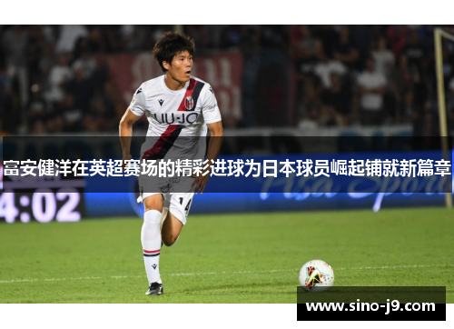 富安健洋在英超赛场的精彩进球为日本球员崛起铺就新篇章