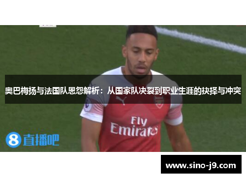 奥巴梅扬与法国队恩怨解析：从国家队决裂到职业生涯的抉择与冲突