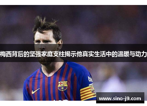 梅西背后的坚强家庭支柱揭示他真实生活中的温暖与动力