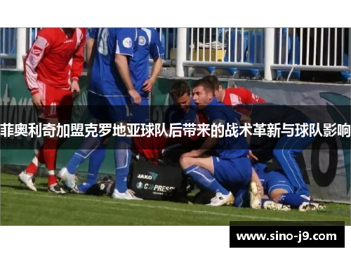 菲奥利奇加盟克罗地亚球队后带来的战术革新与球队影响 菲奥利奇加盟克罗地亚球队后带来的战术革新与球队影响