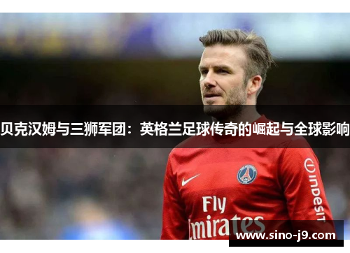 贝克汉姆与三狮军团：英格兰足球传奇的崛起与全球影响