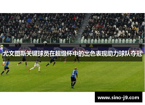 尤文图斯关键球员在超级杯中的出色表现助力球队夺冠