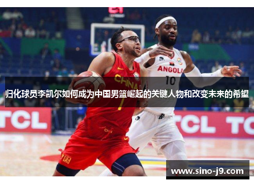 归化球员李凯尔如何成为中国男篮崛起的关键人物和改变未来的希望