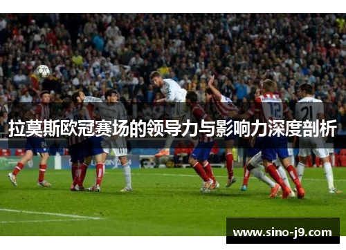 拉莫斯欧冠赛场的领导力与影响力深度剖析