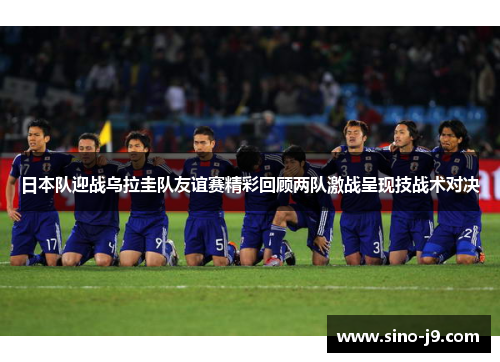 日本队迎战乌拉圭队友谊赛精彩回顾两队激战呈现技战术对决