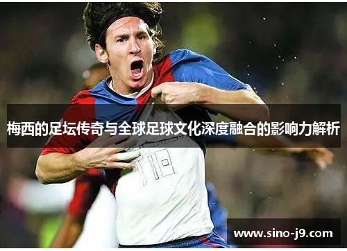 梅西的足坛传奇与全球足球文化深度融合的影响力解析