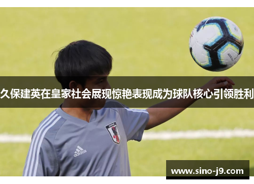 久保建英在皇家社会展现惊艳表现成为球队核心引领胜利