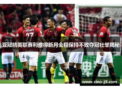 亚冠精英联赛利雅得新月全程保持不败夺冠壮举揭秘