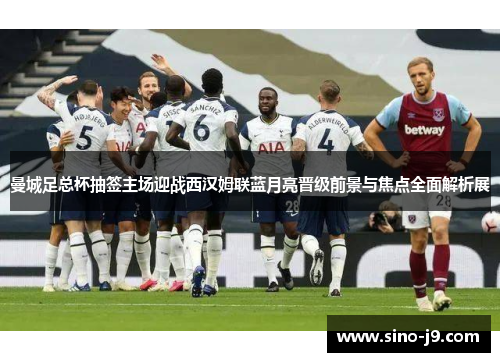 曼城足总杯抽签主场迎战西汉姆联蓝月亮晋级前景与焦点全面解析展